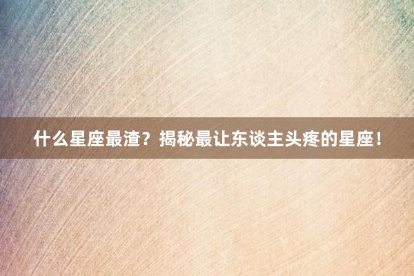 什么星座最渣？揭秘最让东谈主头疼的星座！