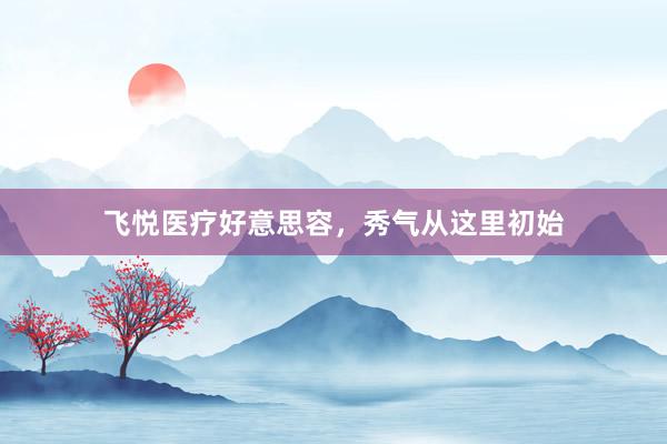 飞悦医疗好意思容，秀气从这里初始