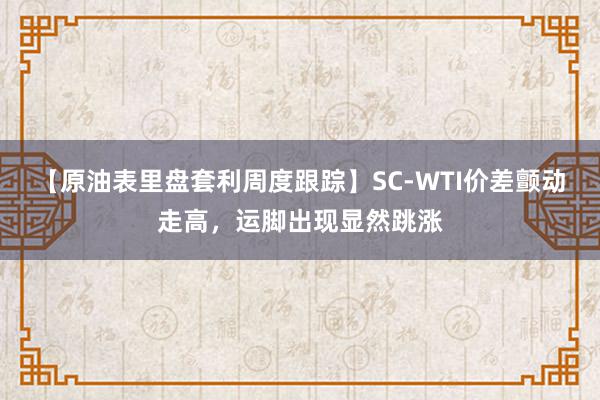 【原油表里盘套利周度跟踪】SC-WTI价差颤动走高，运脚出现显然跳涨